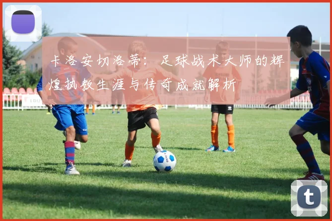 卡洛安切洛蒂：足球战术大师的辉煌执教生涯与传奇成就解析