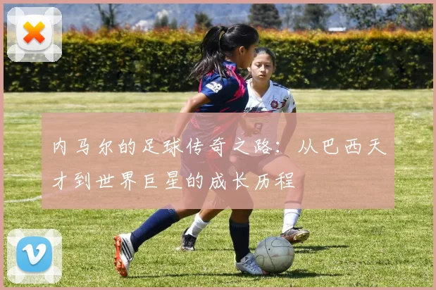 内马尔的足球传奇之路：从巴西天才到世界巨星的成长历程