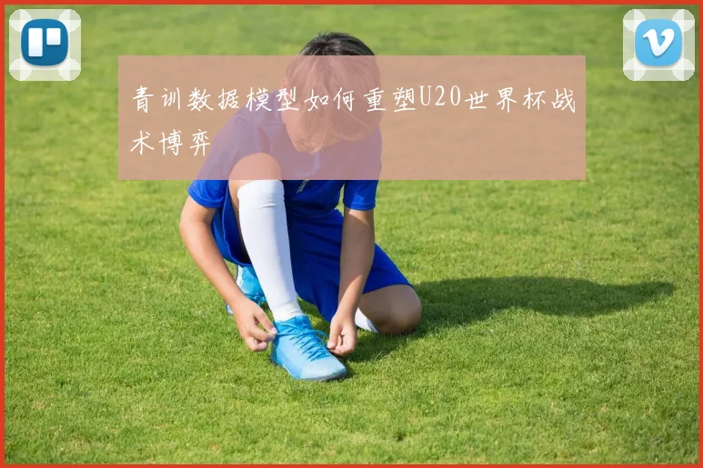 青训数据模型如何重塑U20世界杯战术博弈