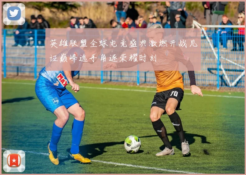 英雄联盟全球电竞盛典激燃开战见证巅峰选手角逐荣耀时刻