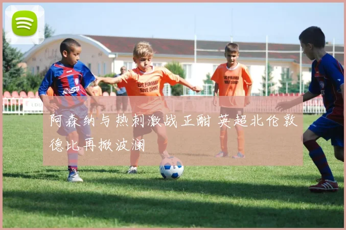 阿森纳与热刺激战正酣 英超北伦敦德比再掀波澜