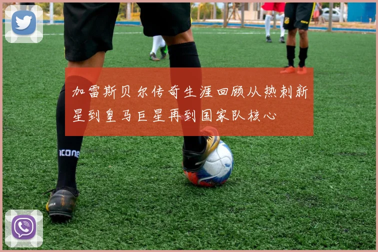 加雷斯贝尔传奇生涯回顾从热刺新星到皇马巨星再到国家队核心