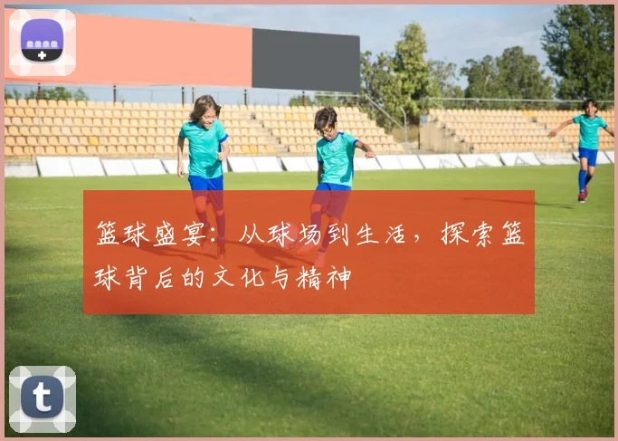篮球盛宴：从球场到生活，探索篮球背后的文化与精神