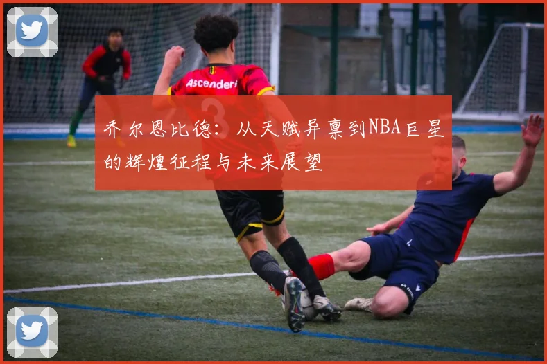 乔尔恩比德：从天赋异禀到NBA巨星的辉煌征程与未来展望