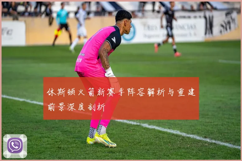 休斯顿火箭新赛季阵容解析与重建前景深度剖析