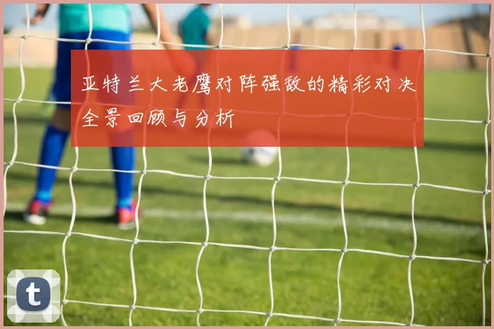 亚特兰大老鹰对阵强敌的精彩对决全景回顾与分析