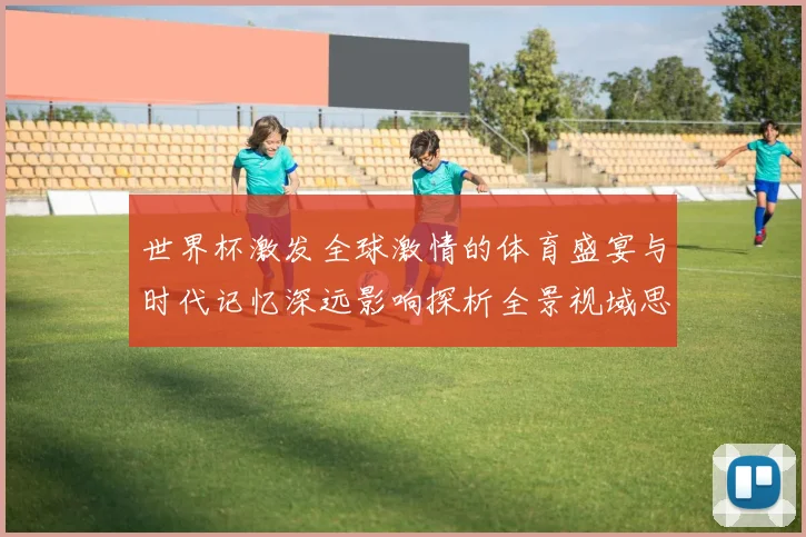 世界杯激发全球激情的体育盛宴与时代记忆深远影响探析全景视域思
