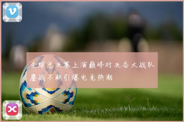 全球总决赛上演巅峰对决各大战队鏖战不断引爆电竞热潮