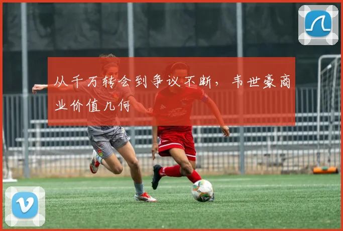 从千万转会到争议不断，韦世豪商业价值几何