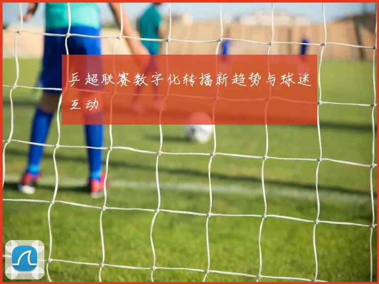 乒超联赛数字化转播新趋势与球迷互动