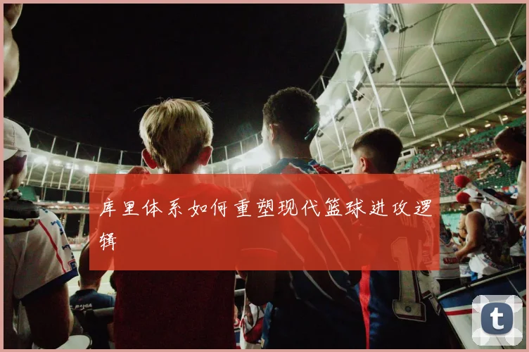 库里体系如何重塑现代篮球进攻逻辑