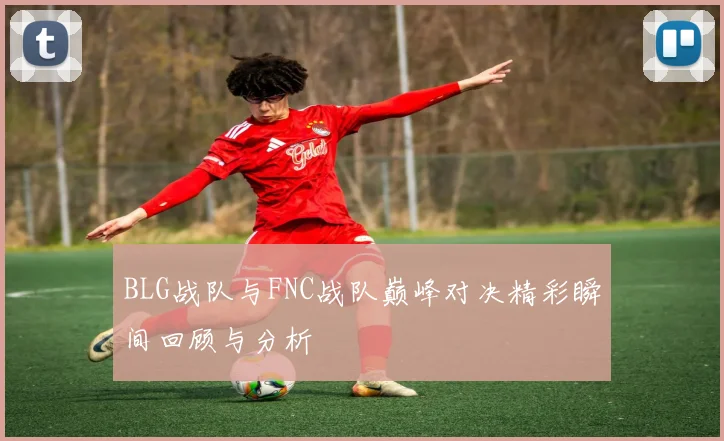 BLG战队与FNC战队巅峰对决精彩瞬间回顾与分析