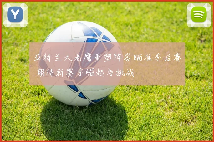 亚特兰大老鹰重塑阵容瞄准季后赛 期待新赛季崛起与挑战