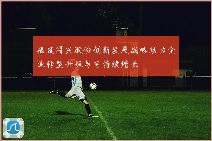 福建浔兴股份创新发展战略助力企业转型升级与可持续增长
